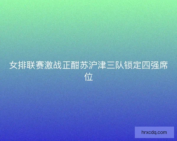 女排联赛激战正酣苏沪津三队锁定四强席位