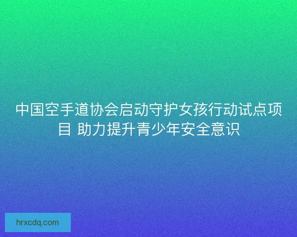 中国空手道协会启动守护女孩行动试点项目 助力提升青少年安全意识
