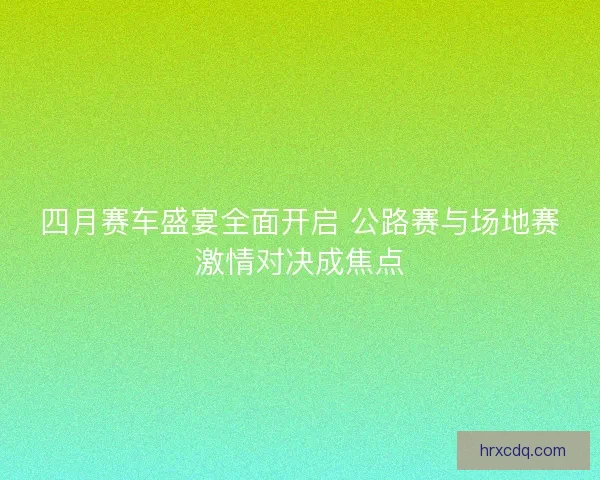 四月赛车盛宴全面开启 公路赛与场地赛激情对决成焦点