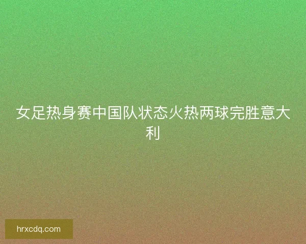 女足热身赛中国队状态火热两球完胜意大利