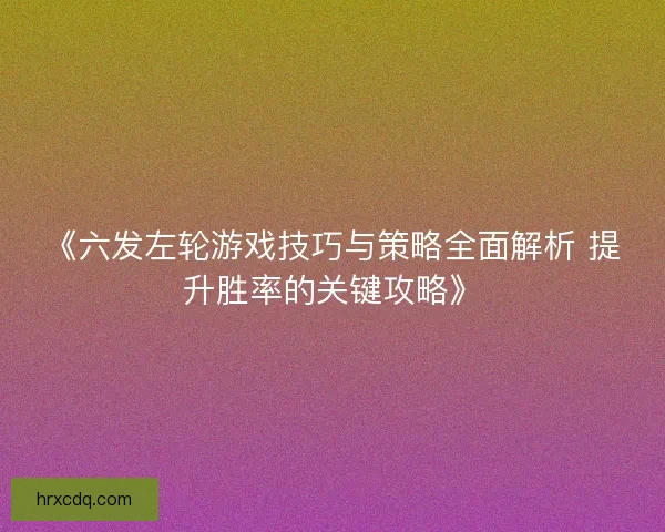 《六发左轮游戏技巧与策略全面解析 提升胜率的关键攻略》