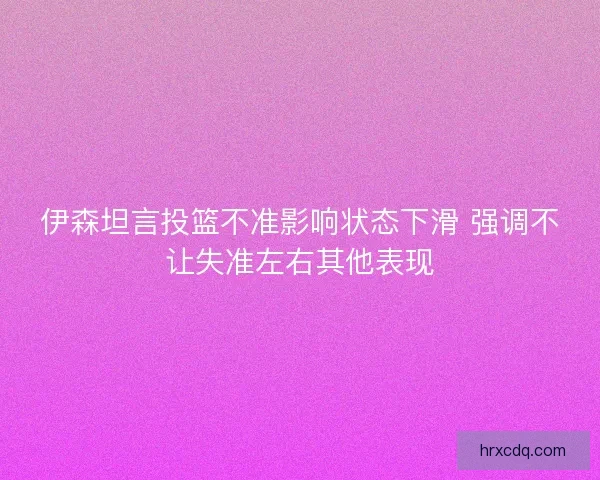 伊森坦言投篮不准影响状态下滑 强调不让失准左右其他表现