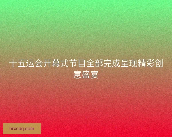 十五运会开幕式节目全部完成呈现精彩创意盛宴 十五运会开幕式节目全部完成呈现精彩创意盛宴