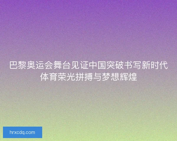 巴黎奥运会舞台见证中国突破书写新时代体育荣光拼搏与梦想辉煌 巴黎奥运会舞台见证中国突破书写新时代体育荣光拼搏与梦想辉煌