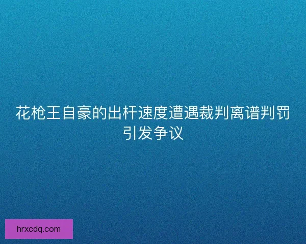 花枪王自豪的出杆速度遭遇裁判离谱判罚引发争议