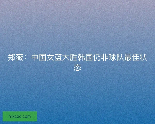 郑薇：中国女篮大胜韩国仍非球队最佳状态