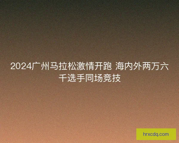 2024广州马拉松激情开跑 海内外两万六千选手同场竞技