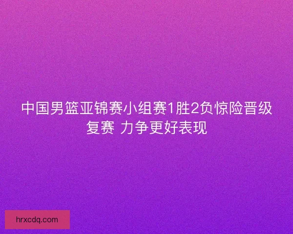 中国男篮亚锦赛小组赛1胜2负惊险晋级复赛 力争更好表现
