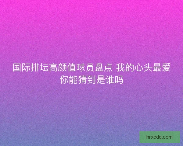 国际排坛高颜值球员盘点 我的心头最爱你能猜到是谁吗