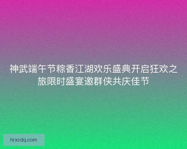 神武端午节粽香江湖欢乐盛典开启狂欢之旅限时盛宴邀群侠共庆佳节