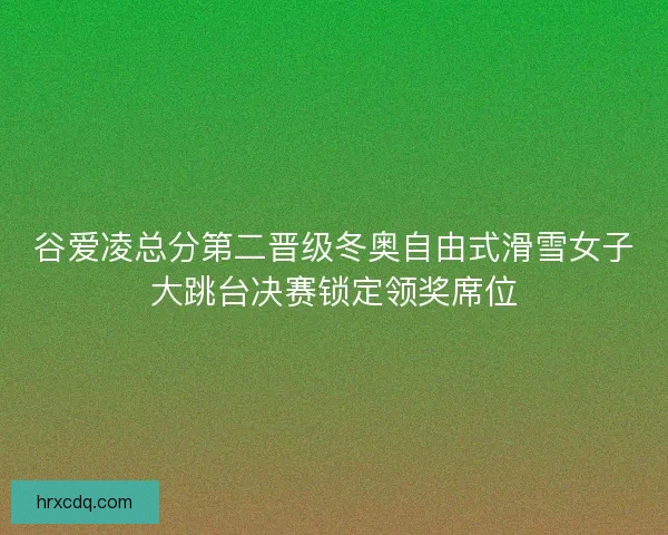 谷爱凌总分第二晋级冬奥自由式滑雪女子大跳台决赛锁定领奖席位