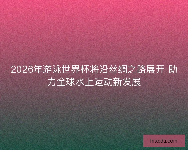 2026年游泳世界杯将沿丝绸之路展开 助力全球水上运动新发展