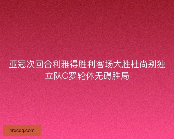 亚冠次回合利雅得胜利客场大胜杜尚别独立队C罗轮休无碍胜局