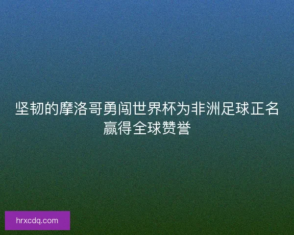 坚韧的摩洛哥勇闯世界杯为非洲足球正名赢得全球赞誉
