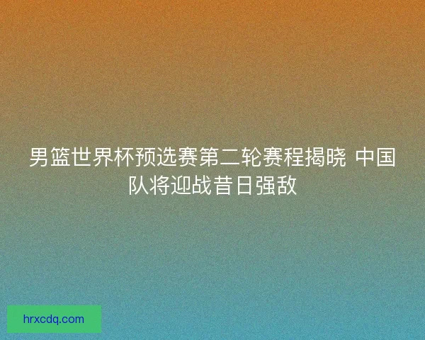 男篮世界杯预选赛第二轮赛程揭晓 中国队将迎战昔日强敌
