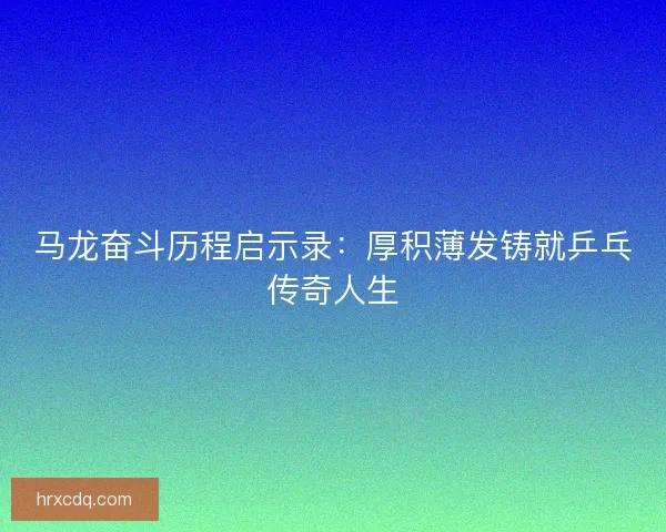 马龙奋斗历程启示录:厚积薄发铸就乒乓传奇人生 马龙奋斗历程启示录:厚积薄发铸就乒乓传奇人生