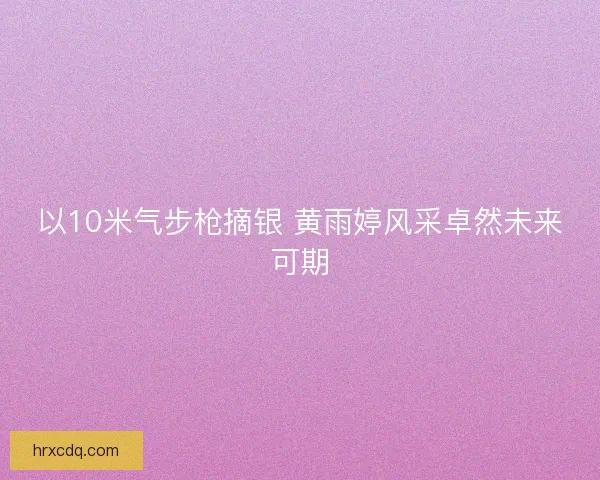 以10米气步枪摘银 黄雨婷风采卓然未来可期 以10米气步枪摘银 黄雨婷风采卓然未来可期