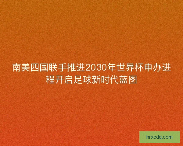 南美四国联手推进2030年世界杯申办进程开启足球新时代蓝图