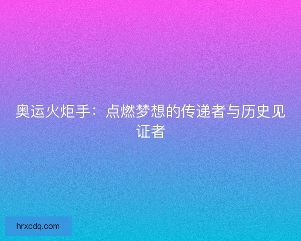 奥运火炬手:点燃梦想的传递者与历史见证者 奥运火炬手:点燃梦想的传递者与历史见证者