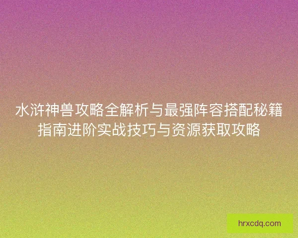 水浒神兽攻略全解析与最强阵容搭配秘籍指南进阶实战技巧与资源获取攻略