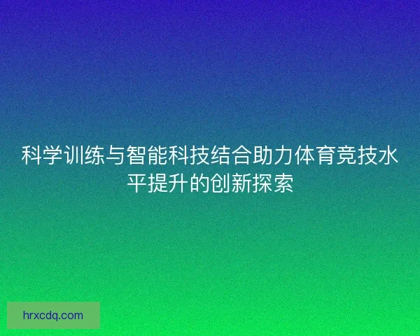 科学训练与智能科技结合助力体育竞技水平提升的创新探索 科学训练与智能科技结合助力体育竞技水平提升的创新探索
