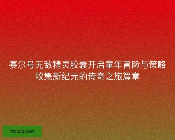赛尔号无敌精灵胶囊开启童年冒险与策略收集新纪元的传奇之旅篇章 赛尔号无敌精灵胶囊开启童年冒险与策略收集新纪元的传奇之旅篇章