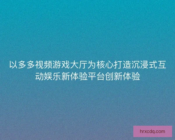 以多多视频游戏大厅为核心打造沉浸式互动娱乐新体验平台创新体验