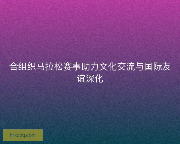 合组织马拉松赛事助力文化交流与国际友谊深化