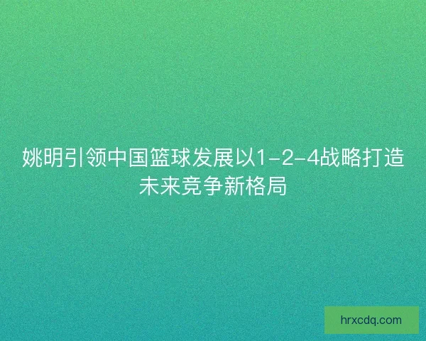 姚明引领中国篮球发展以1-2-4战略打造未来竞争新格局