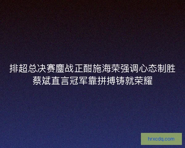 排超总决赛鏖战正酣施海荣强调心态制胜蔡斌直言冠军靠拼搏铸就荣耀 排超总决赛鏖战正酣施海荣强调心态制胜蔡斌直言冠军靠拼搏铸就荣耀