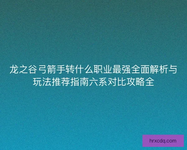 龙之谷弓箭手转什么职业最强全面解析与玩法推荐指南六系对比攻略全