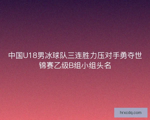 中国U18男冰球队三连胜力压对手勇夺世锦赛乙级B组小组头名